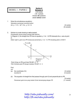 Section A
     MODEL 1 : PAPER 2                           Bahagian A
                                                  [ 40 marks]
                                                [ 40 markah]
                                             Answer all questions
                                             Jawab semua soalan

1     Solve the simultaneous equations :
      Selesaikan persamaan serentak berikut:
      2x+ y - 1= 0 , 2x2 + 5x - y + 6 = 0.                                                        [5 marks]
                                                                                                [5 markah]


2.    Solution by scale drawing is not accepted.
      Penyelesaian secara lukisan berkala tidak diterima.
      In Diagram 2, the straight line PR has an equation y + 2x = 8.PR intersects the x- axis at point
      R.
      Dalam rajah 2, garis lurus PR mempunyai persamaan y + 2x = 8. PR menyilang paksi-x di titik R.

                               P (-1,10)
                               •         y


                                              • Q



                                                              •
                                     O                        R          x
                                                  Diagram 2
                                                  Rajah 2
       Point Q lies on PR such that PQ:QR = 2 : 3
      Titik Q terletak pada PR dengan keadaan PQ:QR = 2 : 3

      Find
      cari
      (a)    the coordinate of Q.                                                                 [3 marks]
             koordinat Q                                                                         [3 markah]

      (b)    The equation of straight line that passes through point Q and perpendicular to PR.
                                                                                              [3 marks]
             Persamaan garis lurus yang melalui Q dan berserenjang dengan PR                    [ 3 markah]




                             http://edu.joshuatly.com/                                                  25
                             http://fb.me/edu.joshuatly
 