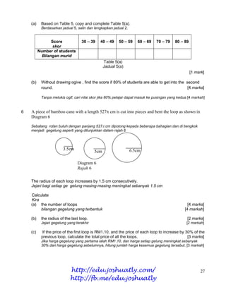 (a)    Based on Table 5, copy and complete Table 5(a).
           Berdasarkan jadual 5, salin dan lengkapkan jadual 2.


                 Score             30 – 39    40 – 49    50 – 59     60 – 69    70 – 79    80 – 89
                 skor
          Number of students
            Bilangan murid
                                                 Table 5(a)
                                                 Jadual 5(a)
                                                                                                     [1 mark]

    (b)    Without drawing ogive , find the score if 80% of students are able to get into the second
           round.                                                                              [4 marks]

           Tanpa melukis ogif, cari nilai skor jika 80% pelajar dapat masuk ke pusingan yang kedua.[4 markah]


6   A piece of bamboo cane with a length 527 cm is cut into pieces and bent the loop as shown in
    Diagram 6

    Sebatang rotan buluh dengan panjang 527 cm dipotong kepada beberapa bahagian dan di bengkok
    menjadi gegelung seperti yang ditunjukkan dalam rajah 6




                        3.5cm                                     6.5cm
                                           5cm

                                 Diagram 6
                                 Rajah 6

    The radius of each loop increases by 1.5 cm consecutively.
    Jejari bagi setiap ge gelung masing-masing meningkat sebanyak 1.5 cm

    Calculate
    Kira
    (a) the number of loops                                                                        [4 marks]
         bilangan gegelung yang terbentuk                                                        [4 markah]

    (b)    the radius of the last loop.                                                           [2 marks]
           Jejari gegelung yang terakhir                                                          [2 markah]

    (c)     If the price of the first loop is RM1.10, and the price of each loop to increase by 30% of the
           previous loop, calculate the total price of all the loops.                            [3 marks]
           Jika harga gegelung yang pertama ialah RM1.10, dan harga setiap gelung meningkat sebanyak
           30% dari harga gegelung sebelumnya, hitung jumlah harga kesemua gegelung tersebut. [3 markah]




                            http://edu.joshuatly.com/                                                     27
                            http://fb.me/edu.joshuatly
 
