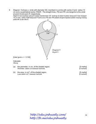 9   Diagram 9 shows a circle with diameter OS, inscribed in a circle with centre O and radius 10
    cm and a quadrilateral sector PQOR . The straight lines, PQ and PR, are tangents to the circle
    at point Q and point R, respectively.
    Rajah 9 menunjukkan sebuah bulatan berdiameter OS terterap di dalam bulatan berpusat O dan berjejari
    10 cm dan sektor PQR berpusat P.Garis lurus PQ dan PR adalah tengent lepada bulatan masing-masing
    pada titk Q dan titik R.                     S




                                                  O
                                                  148o
                                  Q                           R


                                                    S



                                                         Diagram 9
                                                         Rajah 9

    [Use/ guna  = 3.142]
                                                  P
    Calculate
    Hitung

    (a)   the perimeter, in cm, of the shaded region.                                         [5 marks]
          Perimeter, dalam cm kawasan berlorek,                                               [5 markah]

    (b)   the area, in cm2, of the shaded region.                                             [5 marks]
                        2
          Luas dalam cm , kawasan berlorek                                                    [5 markah]




                            http://edu.joshuatly.com/                                                30
                            http://fb.me/edu.joshuatly
 