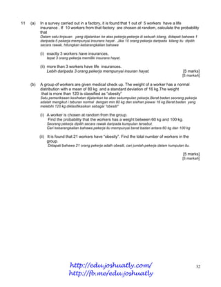 11   (a)   In a survey carried out in a factory, it is found that 1 out of 5 workers have a life
           insurance . If 10 workers from that factory are chosen at random, calculate the probability
           that
           Dalam satu tinjauan yang dijalankan ke atas pekerja-pekerja di sebuah kilang, didapati bahawa 1
           daripada 5 pekerja mempunyai insurans hayat . Jika 10 orang pekerja daripada kilang itu dipilih
           secara rawak, hitungkan kebarangkalian bahawa

           (i) exactly 3 workers have insurances,
               tepat 3 orang pekerja memiliki insurans hayat.

           (ii) more than 3 workers have life insurances.
                Lebih daripada 3 orang pekerja mempunyai insuran hayat.                           [5 marks]
                                                                                                 [5 markah]

     (b)   A group of workers are given medical check up. The weight of a worker has a normal
           distribution with a mean of 80 kg and a standard deviation of 16 kg.The weight
            that is more than 120 is classified as “obesity”
           Satu pemeriksaan kesihatan dijalankan ke atas sekumpulan pekerja.Berat badan seorang pekerja
           adalah mengikut i taburan normal dengan min 80 kg dan sisihan piawai 16 kg.Berat badan yang
           melebihi 120 kg diklasifikasikan sebagai "obesiti"

           (i) A worker is chosen at random from the group.
               Find the probability that the workers has a weight between 60 kg and 100 kg.
               Seorang pekerja dipilih secara rawak daripada kumpulan tersebut.
               Cari kebarangkalian bahawa pekerja itu mempunyai berat badan antara 60 kg dan 100 kg

           (ii) It is found that 21 workers have “obesity”. Find the total number of workers in the
                group.
               Didapati bahawa 21 orang pekerja adalh obesiti, cari jumlah pekerja dalam kumpulan itu.

                                                                                                  [5 marks]
                                                                                                 [5 markah]




                            http://edu.joshuatly.com/                                                    32
                            http://fb.me/edu.joshuatly
 