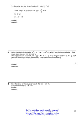 x
    3. Given the function h( x)  5x  1 and g ( x)      . Find
                                                        3
                                                    x
        Diberi fungsi h( x)  5x  1 dan g ( x)      . Cari
                                                    3
        (a) h 1 (9)
        (b) gh 1 ( x)

    Answer:
    Jawapan:




4   Given the quadratic equation px2 + (q + 1)x + 1 – q2 = 0, where p and q are constants, has
    equal roots, express p in terms of q.
    Diberi persamaan kuadratik px2 + (q + 1)x + 1 – q2 = 0, dengan keadaan p dan q ialah
    pemalar mempunyai punca-punca sama, ungkapkan p dalam sebutan q.


                                                                                             ]
    Answer:
    Jawapan:




5   Find the range of the values of x such that x(x − 1) ≥ 72.
    Cari julat nilai x bagi x(x − 1) ≥ 72.
    Answer:
    Jawapan:




                             http://edu.joshuatly.com/                                     14
                             http://fb.me/edu.joshuatly
 