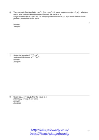 6   The quadratic function f(x) = − 4x2 − 8mx − 4m2 − 6, has a maximum point (−3, n), where m
    and n are constant Find the value of m and the value of n
                                     2
    Fungsi kuadratik f(x) = −4(x + m) − 6, mempunyai titik maksimum (−3, n) di mana mdan n adalah
    pemalar.Carikan nilai m dan nilai n

                                                                                                    ]
    Answer:
    Jawapan:




7   Solve the equation 9−2x + 5 = 47x.
                                   +5     7x
    Selesaikan persamaan 9−2x           =4 .
    Answer:
    Jawapan:




8   Given log243 x = log3 2, find the value of x.
    Diberi log243 x = log3 2, cari nilai x.
    Answer:
    Jawapan:




                              http://edu.joshuatly.com/                                         15
                              http://fb.me/edu.joshuatly
 