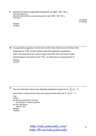 9    The first four terms of a geometric progression are 3888, −648, 108, x.
     Find the value of x.
     Empat sebutan pertama suatu janjang geometri ialah 3888, −648, 108, x.
     Cari nilai x.
                                                                                                 [3 marks]
                                                                                                 [3 markah]
     Answer:
     Jawapan:




10 In a geometric progression, the first term is 648. Given that the sum to infinity of this
                     3
   progression is 777 , find the common ratio of the geometric progression.
                     5
     Dalam suatu janjang geometri, sebutan pertama ialah 648. Diberi hasil tambah hingga
                                                3
     ketakterhinggaan bagi janjang ini ialah 7775 , cari nisbah sepunya janjang geometri ini.
     Answer:
     Jawapan:




11                                                                              n
     The sum of the first n terms of an arithmetic progression is given by Sn = 2 ( 3n − 1).
                                                                                  n
     Hasil tambah n sebutan pertama bagi suatu janjang aritmetik diberi oleh Sn = 2 ( 3n − 1).
     Find
     Carikan
     (a) the sum of the first 10 terms.
         hasil tambah 10 sebutan pertama.
     (b) the 10th terms.
         sebutan 10th.
     Answer:
     Jawapan:




                            http://edu.joshuatly.com/                                                   16
                            http://fb.me/edu.joshuatly
 