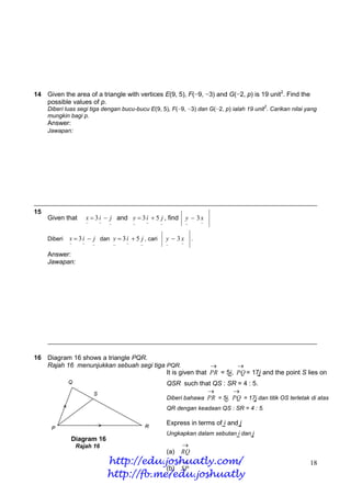 14 Given the area of a triangle with vertices E(9, 5), F(−9, −3) and G(−2, p) is 19 unit2. Find the
   possible values of p.
                                                                                                     2
     Diberi luas segi tiga dengan bucu-bucu E(9, 5), F(−9, −3) dan G(−2, p) ialah 19 unit . Carikan nilai yang
     mungkin bagi p.
     Answer:
     Jawapan:




15
     Given that         x  3 i  j and y  3 i  5 j , find              y  3x
                        ~       ~   ~           ~       ~   ~             ~       ~


     Diberi   x  3 i  j dan y  3 i  5 j , cari              y  3x        .
              ~     ~       ~           ~   ~       ~           ~     ~

     Answer:
     Jawapan:




16 Diagram 16 shows a triangle PQR.
   Rajah 16 menunjukkan sebuah segi tiga PQR.                     
                                         It is given that PR = 5i, PQ = 17j and the point S lies on
                                                               ~         ~
                                         QSR such that QS : SR = 4 : 5.
                                                                 
                                         Diberi bahawa PR = 5i, PQ = 17j dan titik OS terletak di atas
                                                                                  ~          ~
                                                                QR dengan keadaan QS : SR = 4 : 5.

                                                                Express in terms of i and j
                                                                                   ~     ~
                                                                Ungkapkan dalam sebutan i dan j
               Diagram 16                                                              ~     ~
                  Rajah 16                                            
                                                                (a)   RQ
                                    http://edu.joshuatly.com/
                                                                                                          18
                                                (b) SP
                                    http://fb.me/edu.joshuatly
 