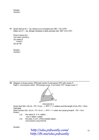 Answer
    Jawapan




17 Given that sin θ = - 2p, where p is a constant and 180 ° ≤ θ ≤ 270°.
   Diberi sin θ = - 2p, dengan keadaan p ialah pemalar dan 180° ≤ θ ≤ 270°.

    Find in terms of p
    Cari dalam sebutan p
    (a) cosec θ
        kosek θ
    (b) sin 2θ


    Answer:
    Jawapan:




18 Diagram 4 shows sector OPQ with centre O and sector PXY with centre P .
    Rajah 4 menunjukkan sektor OPQ dengan pusat O and sektor PXY dengan pusat P
                                                P


                                                    Y
                                        X
                                                    
                                                        O
                                    Q
                                         DIAGRAM 4
    Given that OQ = 20 cm , PY = 8 cm ,  XPY = 1.1 radians and the length of arc PQ = 14cm ,
    Calculate
    Diberi bahawa OQ = 20 cm , PY = 8 cm ,  XPY = 1.1 radian dan panjang lengkok PQ = 14cm
    Kirakan
           ( a)    the value of , in radian ,
                    nilai , dalam radian
           ( b)    the area, in cm2, of the shaded region .
                   luas kawasan yang berlorek


    Answer:
                           http://edu.joshuatly.com/                                          19
                           http://fb.me/edu.joshuatly
 