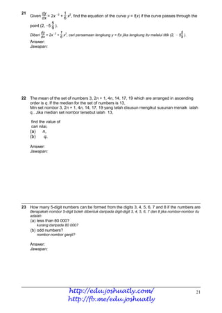 21         dy           1
     Given dx = 2x −2 + 6 x2, find the equation of the curve y = f(x) if the curve passes through the
                  5
     point (2, −5 9 ).
            dy          1 2                                                                          5
     Diberi dx = 2x−2 + 6 x , cari persamaan lengkung y = f(x jika lengkung itu melalui titik (2, − 59 ).
     Answer:
     Jawapan:




22 The mean of the set of numbers 3, 2n + 1, 4n, 14, 17, 19 which are arranged in ascending
   order is q. If the median for the set of numbers is 13,
   Min set nombor 3, 2n + 1, 4n, 14, 17, 19 yang telah disusun mengikut susunan menaik ialah
   q . Jika median set nombor tersebut ialah 13,

     find the value of
     cari nilai,
     (a)      n,
     (b)      q.

     Answer:
     Jawapan:




23 How many 5-digit numbers can be formed from the digits 3, 4, 5, 6, 7 and 8 if the numbers are
     Berapakah nombor 5-digit boleh dibentuk daripada digit-digit 3, 4, 5, 6, 7 dan 8 jika nombor-nombor itu
     adalah
     (a) less than 80 000?
           kurang daripada 80 000?
     (b) odd numbers?
           nombor-nombor ganjil?

     Answer:
     Jawapan:




                            http://edu.joshuatly.com/                                                       21
                            http://fb.me/edu.joshuatly
 
