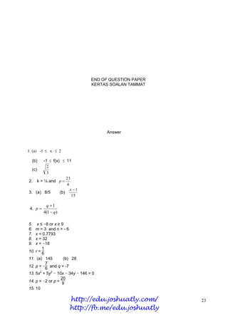 END OF QUESTION PAPER
                                 KERTAS SOALAN TAMMAT




                                       Answer



1. (a) -1  x  2

  (b)  -1  f(x)  11
         2
  (c)
         3
                    23
2. k = ¼ and p 
                    4
                      x 1
3. (a) 8/5      (b)
                       15

           q 1
 4. p 
          4(1  q)

5.   x ≤ −8 or x ≥ 9
6.  m = 3 and n = - 6
7.  x = 0.7793
8.  x = 32
9.  x = −18
        1
10. r =
        6
11. (a) 145         (b) 28
          7
12. p = − and q = -7
          6
13. 5x2 + 5y2 − 10x − 34y − 146 = 0
                   20
14. p = −2 or p = 9
15. 10

                     http://edu.joshuatly.com/           23
                     http://fb.me/edu.joshuatly
 