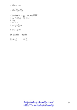→
16 RQ= −5i + 17j
        ~     ~

   →     20     85
17 SP = − 9 i − 9 j
           ~      ~

                   1
18 (a) cosec θ = - 2p   (b) 4p 1 − 4p2
19 (a)   0.7rad (b) 104.8
20 -50p
21 y   x - 3
          2 x3
22 y           5
          x   18

23 n = 3    q= 12


24    (a ) 600        (b) 360

           6                 20
25 (a)                 (b)
          182                91




                        http://edu.joshuatly.com/    24
                        http://fb.me/edu.joshuatly
 