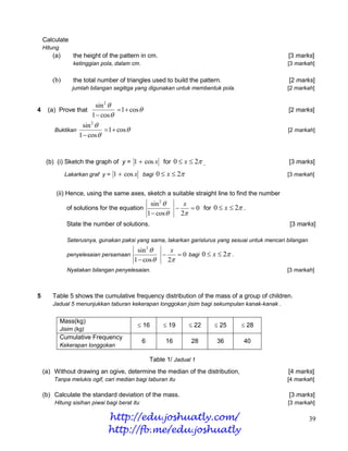 Calculate
    Hitung
       (a)        the height of the pattern in cm.                                                [3 marks]
                  ketinggian pola, dalam cm.                                                      [3 markah]

       (b)        the total number of triangles used to build the pattern.                        [2 marks]
                  jumlah bilangan segitiga yang digunakan untuk membentuk pola.                   [2 markah]


                        sin 2 
4    (a) Prove that              1  cos                                                        [2 marks]
                      1  cos 
                  sin 2 
        Buktikan            1  cos                                                             [2 markah]
                 1  cos 


     (b) (i) Sketch the graph of y = 1  cos x for 0  x  2 .                                   [3 marks]
              Lakarkan graf y =   1  cos x bagi 0  x  2                                       [3 markah]


         (ii) Hence, using the same axes, sketch a suitable straight line to find the number
                                                    sin 2      x
               of solutions for the equation                      0 for 0  x  2 .
                                                   1  cos    2
               State the number of solutions.                                                      [3 marks]

               Seterusnya, gunakan paksi yang sama, lakarkan garislurus yang sesuai untuk mencari bilangan
                                          sin 2      x
               penyelesaian persamaan                   0 bagi 0  x  2 .
                                         1  cos    2
               Nyatakan bilangan penyelesaian.                                                    [3 markah]



5      Table 5 shows the cumulative frequency distribution of the mass of a group of children.
       Jadual 5 menunjukkan taburan kekerapan longgokan jisim bagi sekumpulan kanak-kanak .


             Mass(kg)
                                           16           19      22      25       28
             Jisim (kg)
             Cumulative Frequency
                                               6         16       28       36        40
             Kekerapan longgokan

                                                   Table 1/ Jadual 1
    (a) Without drawing an ogive, determine the median of the distribution,                       [4 marks]
        Tanpa melukis ogif, cari median bagi taburan itu                                          [4 markah]

    (b) Calculate the standard deviation of the mass.                                             [3 marks]
        Hitung sisihan piwai bagi berat itu                                                       [3 markah]

                               http://edu.joshuatly.com/                                                     39
                               http://fb.me/edu.joshuatly
 