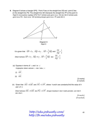 6   Diagram 6 shows a triangle OPQ . Point F lies on the straight line OQ and point E lies
    on the straight line PQ. The straight line OE intersects the straight line PF at the point G.
    Rajah 6 menunjukkan segitiga OPQ.Titk F terletak pada garis lurus OQ dan titik E terletak pada
    garis lurus PQ . Garis lurus OE bersilang dengan garis lurus PF pada titik G.

                                                   P


                                                          E

                                               G


                     O                                            Q
                                               F
                                              Diagram 6
                                               Rajah 6



                                                          1
                                                        PE 1
       It is given that OP  3 x , OQ  6 y , OF  OQ and  
                                                          2
                                                        EQ 2
                                               1       PE 1
       Diberi bahawa OP  3 x , OQ  6 y , OF  OQ dan   
                                               2       EQ 2


    (a) Express in terms of x and / or y :
        Ungkapkan dalam sebutan       x dan / atau y :
              
        (i) OF ,
              
       (ii)   OE .
                                                                                                     [3 marks]
                                                                                                 [3 markah]
                         
                              
                                        
                                                  
                                                    
    (b) Given that OG  h OE and PG  k PF , where h and k are constants,find the value of h
        and of k
                         
                                
                                         
                                                  
                                                    
        Diberi bahawa    OG  h OE dan PG  k PF , dengan keadaan h dan k ialah pemalar, cari nilai h
        dan nilai k
                                                                                                  [4 marks]
                                                                                                [4 markah]




                              http://edu.joshuatly.com/                                                    40
                              http://fb.me/edu.joshuatly
 