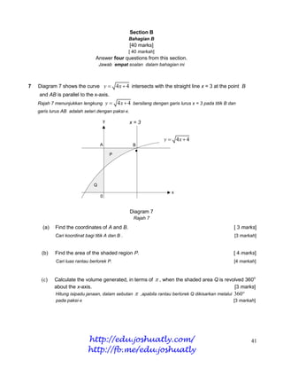 Section B
                                                       Bahagian B
                                                       [40 marks]
                                                       [ 40 markah]
                                 Answer four questions from this section.
                                    Jawab empat soalan dalam bahagian ini



7   Diagram 7 shows the curve y  4 x  4 intersects with the straight line x = 3 at the point B
    and AB is parallel to the x-axis.
    Rajah 7 menunjukkan lengkung            y  4 x  4 bersilang dengan garis lurus x = 3 pada titik B dan
    garis lurus AB adalah selari dengan paksi-x.

                                        y              x=3


                                                                         y  4x  4
                                    A                    B
                                                                        y = 4x + 4
                                             P




                                Q
                                                                             x
                                    0


                                                       Diagram 7
                                                         Rajah 7

      (a)   Find the coordinates of A and B.                                                               [ 3 marks]
            Cari koordinat bagi titik A dan B .                                                            [3 markah]


     (b)    Find the area of the shaded region P.                                                          [ 4 marks]
            Cari luas rantau berlorek P.                                                                   [4 markah]



     (c)    Calculate the volume generated, in terms of  , when the shaded area Q is revolved 360o
            about the x-axis.                                                             [3 marks]
            Hitung isipadu janaan, dalam sebutan             ,apabila rantau berlorek Q dikisarkan melalui 360
            pada paksi-x                                                                                    [3 markah]




                            http://edu.joshuatly.com/                                                              41
                            http://fb.me/edu.joshuatly
 