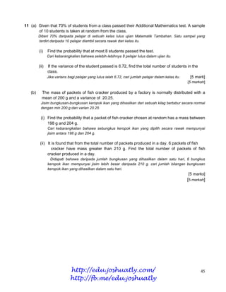 11 (a) Given that 70% of students from a class passed their Additional Mathematics test. A sample
       of 10 students is taken at random from the class.
         Diberi 70% daripada pelajar di sebuah kelas lulus ujian Matematik Tambahan. Satu sampel yang
         terdiri daripada 10 pelajar diambil secara rawak dari kelas itu.

         (i)    Find the probability that at most 8 students passed the test.
                Cari kebarangkalian bahawa selebih-lebihnya 8 pelajar lulus dalam ujian itu.

         (ii)    If the variance of the student passed is 6.72, find the total number of students in the
                class.
                Jika varians bagi pelajar yang lulus ialah 6.72, cari jumlah pelajar dalam kelas itu. [5 mark]
                                                                                                   [5 markah]

   (b)     The mass of packets of fish cracker produced by a factory is normally distributed with a
           mean of 200 g and a variance of 20.25.
          Jisim bungkusan-bungkusan keropok ikan yang dihasilkan dari sebuah kilag bertabur secara normal
          dengan min 200 g dan varian 20.25

          (i) Find the probability that a packet of fish cracker chosen at random has a mass between
              198 g and 204 g.
                Cari kebarangkalian bahawa sebungkus keropok ikan yang dipilih secara rawak mempunyai
                jisim antara 198 g dan 204 g.

          (ii) It is found that from the total number of packets produced in a day, 6 packets of fish
                  cracker have mass greater than 210 g. Find the total number of packets of fish
               cracker produced in a day.
                 Didapati bahawa daripada jumlah bungkusan yang dihasilkan dalam satu hari, 6 bungkus
                keropok ikan mempunyai jisim lebih besar daripada 210 g. cari jumlah bilangan bungkusan
                keropok ikan yang dihasilkan dalam satu hari.
                                                                                                    [5 marks]
                                                                                                   [5 markah]




                              http://edu.joshuatly.com/                                                    45
                              http://fb.me/edu.joshuatly
 