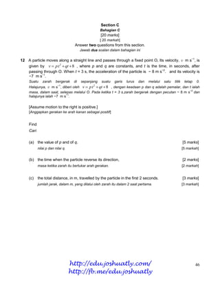 Section C
                                                    Bahagian C
                                                    [20 marks]
                                                    [ 20 markah]
                                    Answer two questions from this section.
                                        Jawab dua soalan dalam bahagian ini

12 A particle moves along a straight line and passes through a fixed point O. Its velocity, v m s−1, is
   given by v  p t 2  qt  8 , where p and q are constants, and t is the time, in seconds, after
   passing through O. When t = 3 s, the acceleration of the particle is − 8 m s−2. and its velocity is
   −7 m s−1.
    Suatu     zarah    bergerak    di   sepanjang   suatu   garis   lurus   dan   melalui   satu   titik    tetap   0.
    Halajunya, v m s , diberi oleh v  p t  qt  8 , dengan keadaan p dan q adalah pemalar, dan t ialah
                         −1                     2

                                                                                                  −2
    masa, dalam saat, selepas melalui O. Pada ketika t = 3 s,zarah bergerak dengan pecutan − 8 m s dan
                          −1
    halajunya ialah −7 m s .


    [Assume motion to the right is positive.]
    [Anggapkan gerakan ke arah kanan sebagai positif]


    Find
    Cari

    (a) the value of p and of q.                                                                           [5 marks]
           nilai p dan nilai q.                                                                            [5 markah]


    (b) the time when the particle reverse its direction,                                                  [2 marks]
           masa ketika zarah itu bertukar arah gerakan.                                                    [2 markah]


    (c)    the total distance, in m, travelled by the particle in the first 2 seconds.                     [3 marks]
           jumlah jarak, dalam m, yang dilalui oleh zarah itu dalam 2 saat pertama.                        [3 markah]




                                  http://edu.joshuatly.com/                                                         46
                                  http://fb.me/edu.joshuatly
 