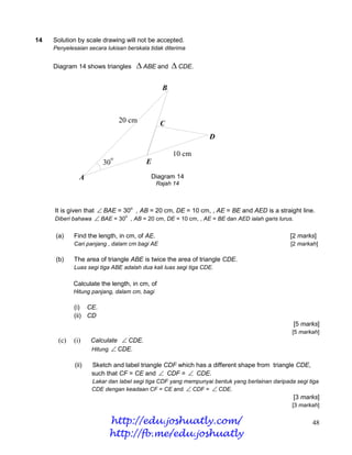 14   Solution by scale drawing will not be accepted.
     Penyelesaian secara lukisan berskala tidak diterima


     Diagram 14 shows triangles        ABE and  CDE.

                                                B



                                 20 cm         C
                                                                 D

                                                    10 cm
                             o
                        30               E

               A                          Diagram 14
                                              Rajah 14



     It is given that  BAE = 30o , AB = 20 cm, DE = 10 cm, , AE = BE and AED is a straight line.
     Diberi bahawa  BAE = 30 , AB = 20 cm, DE = 10 cm, , AE = BE dan AED ialah garis lurus.
                                  o




      (a)    Find the length, in cm, of AE.                                                   [2 marks]
             Cari panjang , dalam cm bagi AE                                                  [2 markah]

      (b)    The area of triangle ABE is twice the area of triangle CDE.
             Luas segi tiga ABE adalah dua kali luas segi tiga CDE.

             Calculate the length, in cm, of
             Hitung panjang, dalam cm, bagi

             (i) CE.
             (ii) CD
                                                                                               [5 marks]
                                                                                               [5 markah]
       (c)   (i)    Calculate  CDE.
                    Hitung  CDE.

             (ii)   Sketch and label triangle CDF which has a different shape from triangle CDE,
                    such that CF = CE and  CDF =  CDE.
                    Lakar dan label segi tiga CDF yang mempunyai bentuk yang berlainan daripada segi tiga
                    CDE dengan keadaan CF = CE and  CDF =  CDE.
                                                                                               [3 marks]
                                                                                               [3 markah]

                          http://edu.joshuatly.com/                                                   48
                          http://fb.me/edu.joshuatly
 