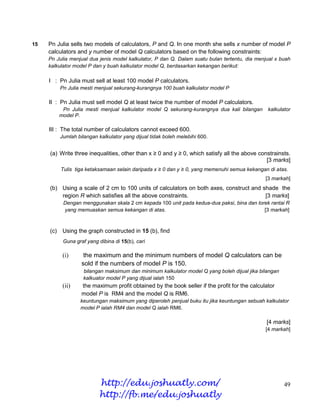 15   Pn Julia sells two models of calculators, P and Q. In one month she sells x number of model P
     calculators and y number of model Q calculators based on the following constraints:
     Pn Julia menjual dua jenis model kalkulator, P dan Q. Dalam suatu bulan tertentu, dia menjual x buah
     kalkulator model P dan y buah kalkulator model Q, berdasarkan kekangan berikut:

     I : Pn Julia must sell at least 100 model P calculators.
           Pn Julia mesti menjual sekurang-kurangnya 100 buah kalkulator model P

     II : Pn Julia must sell model Q at least twice the number of model P calculators.
            Pn Julia mesti menjual kalkulator model Q sekurang-kurangnya dua kali bilangan      kalkulator
           model P.

     III : The total number of calculators cannot exceed 600.
           Jumlah bilangan kalkulator yang dijual tidak boleh melebihi 600.


     (a) Write three inequalities, other than x ≥ 0 and y ≥ 0, which satisfy all the above constrainsts.
                                                                                              [3 marks]
           Tulis tiga ketaksamaan selain daripada x ≥ 0 dan y ≥ 0, yang memenuhi semua kekangan di atas.
                                                                                               [3 markah]
     (b) Using a scale of 2 cm to 100 units of calculators on both axes, construct and shade the
         region R which satisfies all the above constraints.                            [3 marks]
            Dengan menggunakan skala 2 cm kepada 100 unit pada kedua-dua paksi, bina dan lorek rantai R
            yang memuaskan semua kekangan di atas.                                          [3 markah]



     (c)    Using the graph constructed in 15 (b), find
            Guna graf yang dibina di 15(b), cari

            (i)      the maximum and the minimum numbers of model Q calculators can be
                    sold if the numbers of model P is 150.
                     bilangan maksimum dan minimum kalkulator model Q yang boleh dijual jika bilangan
                     kalkuator model P yang dijual ialah 150
            (ii)    the maximum profit obtained by the book seller if the profit for the calculator
                    model P is RM4 and the model Q is RM6.
                   keuntungan maksimum yang diperoleh penjual buku itu jika keuntungan sebuah kalkulator
                   model P ialah RM4 dan model Q ialah RM6.

                                                                                               [4 marks]
                                                                                               [4 markah]




                           http://edu.joshuatly.com/                                                    49
                           http://fb.me/edu.joshuatly
 