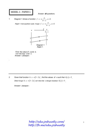 MODEL 1 : PAPER 1
                                          Answer all questions.

                                               a
1      Diagram 1 shows a function f : x         ,x b
                                            bx
                                                   a
        Rajah 1 menunjukkan suatu fungsi f : x      ,x b
                                                 bx

                                                 f    a
                                  x
                                                     bx

                                                       3
                              3
                                                       5
                              5
                                       Diagram 1
                                       Rajah 1

        Find the value of a and b.
        Cari nilai bagi a dan b.
       Answer / Jawapan :

.




2      Given that function h : x  3  2 x , find the values of x such that h  x   5 .

       Diberi fungsi h : x  3  2 x cari nilai-nilai x dengan keadaan h  x   5
                                                                                     .

       Answer / Jawapan :




                           http://edu.joshuatly.com/                                        1
                           http://fb.me/edu.joshuatly
 