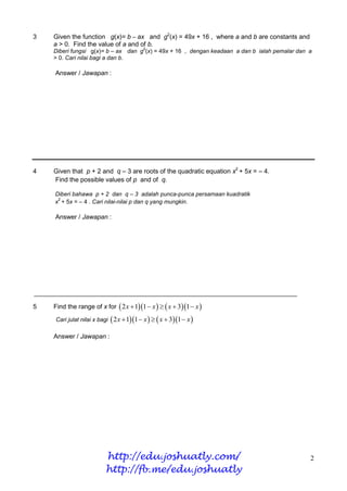 3   Given the function g(x)= b – ax and g2(x) = 49x + 16 , where a and b are constants and
    a > 0. Find the value of a and of b.
                                          2
    Diberi fungsi g(x)= b – ax dan g (x) = 49x + 16 , dengan keadaan a dan b ialah pemalar dan a
    > 0. Cari nilai bagi a dan b.

    Answer / Jawapan :




4   Given that p + 2 and q – 3 are roots of the quadratic equation x2 + 5x = – 4.
    Find the possible values of p and of q.

    Diberi bahawa p + 2 dan q – 3 adalah punca-punca persamaan kuadratik
     2
    x + 5x = – 4 . Cari nilai-nilai p dan q yang mungkin.

    Answer / Jawapan :




5   Find the range of x for  2 x  11  x    x  31  x 
    Cari julat nilai x bagi  2 x  11  x    x  31  x 

    Answer / Jawapan :




                          http://edu.joshuatly.com/                                            2
                          http://fb.me/edu.joshuatly
 