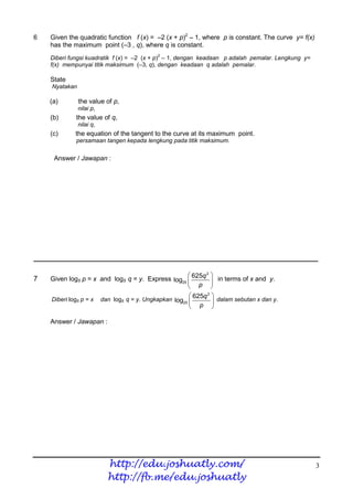 6   Given the quadratic function f (x) = –2 (x + p)2 – 1, where p is constant. The curve y= f(x)
    has the maximum point (–3 , q), where q is constant.
                                           2
    Diberi fungsi kuadratik f (x) = –2 (x + p) – 1, dengan keadaan p adalah pemalar. Lengkung y=
    f(x) mempunyai titik maksimum (–3, q), dengan keadaan q adalah pemalar.

    State
    Nyatakan

    (a)        the value of p,
               nilai p,
    (b)      the value of q,
               nilai q,
    (c)      the equation of the tangent to the curve at its maximum point.
             persamaan tangen kepada lengkung pada titik maksimum.


     Answer / Jawapan :




________________________________________________________________________

                                                           2
                                                              
7   Given log5 p = x and log5 q = y. Express log25  625q  in terms of x and y.
                                                      p 
                                                       625q 2 
    Diberi log5 p = x dan log5 q = y. Ungkapkan log25          dalam sebutan x dan y.
                                                       p 

    Answer / Jawapan :




                          http://edu.joshuatly.com/                                                3
                          http://fb.me/edu.joshuatly
 