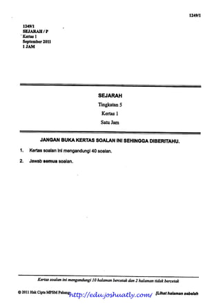 1249/1


  1249/1
  SEJARAH/P
  Kertas 1
  September 2011
  1JAM




                                         SEJARAH

                                         Tingkatan5
                                          Kertas 1

                                          Satu Jam



           JANGAN BUKA KERTAS SOALAN INI SEHINGGA DIBERITAHU.
 1.   Kertas soalan ini mengandungi 40 soalan.

2.    Jawab semua soalan.




         Kertas soalan inimengandungi 10halaman bercetakdan 2 halaman tidak bercetak

© 2011 HakCipta MPSMPahang
                         http://edu.joshuatly.com/                     [Lihat halaman sebelah
 