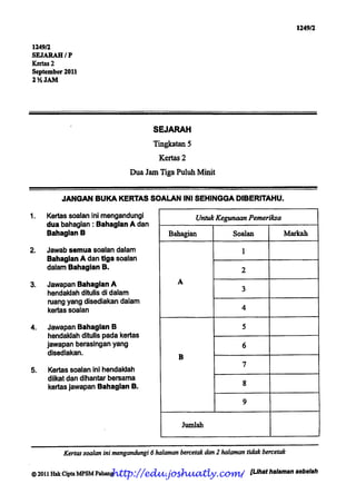 1249/2


1249/2
SEJARAH/P
Kertas 2
September 2011
2% JAM




                                          SEJARAH

                                          Tingkatan5
                                            Kertas 2

                                  Dua Jam Tiga Puluh Minit


           JANGAN BUKA KERTAS SOALAN INI SEHINGGA DIBERITAHU.

1.   Kertas soalan ini mengandungi                       Untuk Kegunaan Pemeriksa
     dua bahagian : Bahagian A dan
     Bahaglan B                                Bahagian              Soalan            Markah

2.   Jawab semua soalan dalam                                           1
     Bahagian A dan tlga soalan
     dalam Bahagian B.                                                  2

3.   Jawapan Bahagian A                           A
                                                                        3
     hendaklah ditulis di dalam
     ruang yang disediakan dalam
     kertas soalan                                                      4


4.   Jawapan Bahagian B                                                 5
     hendaklah ditulis pada kertas
     jawapan berasingan yang                                            6
     disediakan.
                                                  B
                                                                        7
5.   Kertas soalan ini hendaklah
     diikat dan dihantar bersama
                                                                         8
      kertas jawapan Bahagian B.

                                                                         9



                                                      Jumlah



           Kertas soalan ini mengandungi 6 halaman bercetak dan 2 halaman tidak bercetak

                          http://edu.joshuatly.com/ [Uhat halaman sebelah
©2011 Hak Cipta MPSM Pahang
 