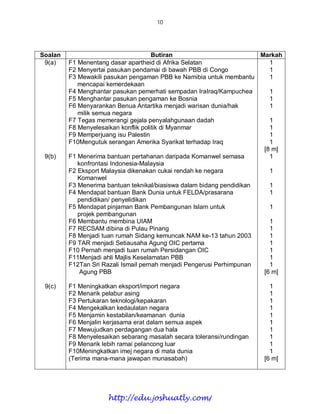 10




Soalan                                Butiran                          Markah
 9(a)    F1 Menentang dasar apartheid di Afrika Selatan                   1
         F2 Menyertai pasukan pendamai di bawah PBB di Congo              1
         F3 Mewakili pasukan pengaman PBB ke Namibia untuk membantu       1
            mencapai kemerdekaan
         F4 Menghantar pasukan pemerhati sempadan IraIraq/Kampuchea       1
         F5 Menghantar pasukan pengaman ke Bosnia                         1
         F6 Menyarankan Benua Antartika menjadi warisan dunia/hak         1
            milik semua negara
         F7 Tegas memerangi gejala penyalahgunaan dadah                   1
         F8 Menyelesaikan konflik politik di Myanmar                      1
         F9 Memperjuang isu Palestin                                      1
         F10Mengutuk serangan Amerika Syarikat terhadap Iraq              1
                                                                        [8 m]
 9(b)    F1 Menerima bantuan pertahanan daripada Komanwel semasa          1
            konfrontasi Indonesia-Malaysia
         F2 Eksport Malaysia dikenakan cukai rendah ke negara             1
            Komanwel
         F3 Menerima bantuan teknikal/biasiswa dalam bidang pendidikan    1
         F4 Mendapat bantuan Bank Dunia untuk FELDA/prasarana             1
            pendidikan/ penyelidikan
         F5 Mendapat pinjaman Bank Pembangunan Islam untuk                1
            projek pembangunan
         F6 Membantu membina UIAM                                         1
         F7 RECSAM dibina di Pulau Pinang                                 1
         F8 Menjadi tuan rumah Sidang kemuncak NAM ke-13 tahun 2003       1
         F9 TAR menjadi Setiausaha Agung OIC pertama                      1
         F10 Pernah menjadi tuan rumah Persidangan OIC                    1
         F11Menjadi ahli Majlis Keselamatan PBB                           1
         F12Tan Sri Razali Ismail pernah menjadi Pengerusi Perhimpunan    1
             Agung PBB                                                  [6 m]

 9(c)    F1 Meningkatkan eksport/import negara                            1
         F2 Menarik pelabur asing                                         1
         F3 Pertukaran teknologi/kepakaran                                1
         F4 Mengekalkan kedaulatan negara                                 1
         F5 Menjamin kestabilan/keamanan dunia                            1
         F6 Menjalin kerjasama erat dalam semua aspek                     1
         F7 Mewujudkan perdagangan dua hala                               1
         F8 Menyelesaikan sebarang masalah secara toleransi/rundingan     1
         F9 Menarik lebih ramai pelancong luar                            1
         F10Meningkatkan imej negara di mata dunia                        1
         (Terima mana-mana jawapan munasabah)                           [6 m]




                      http://edu.joshuatly.com/
 
