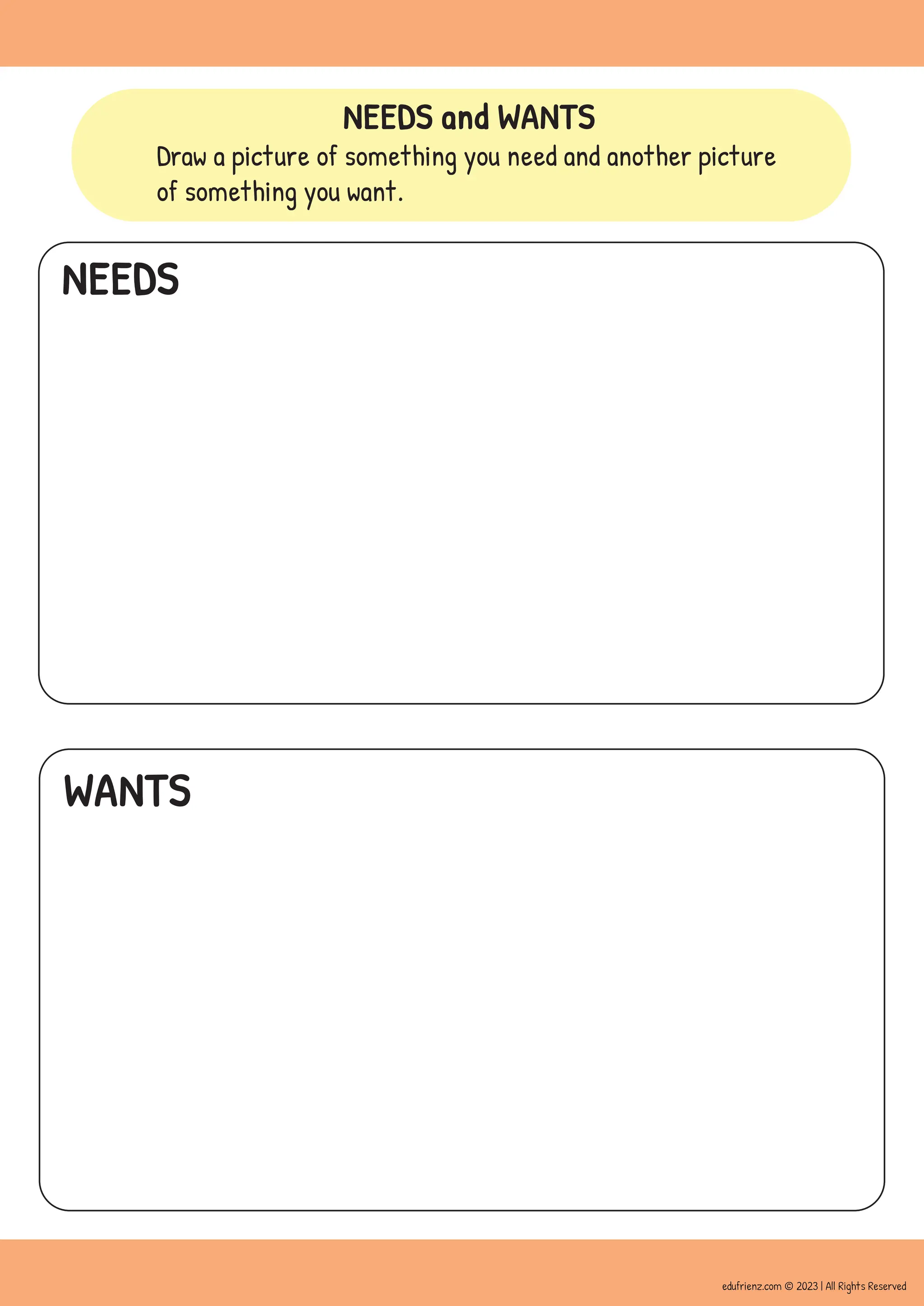 NEEDS and WANTS
Draw a picture of something you need and another picture
of something you want.
NEEDS
WANTS
edufrienz.com © 2023 | All Rights Reserved
 