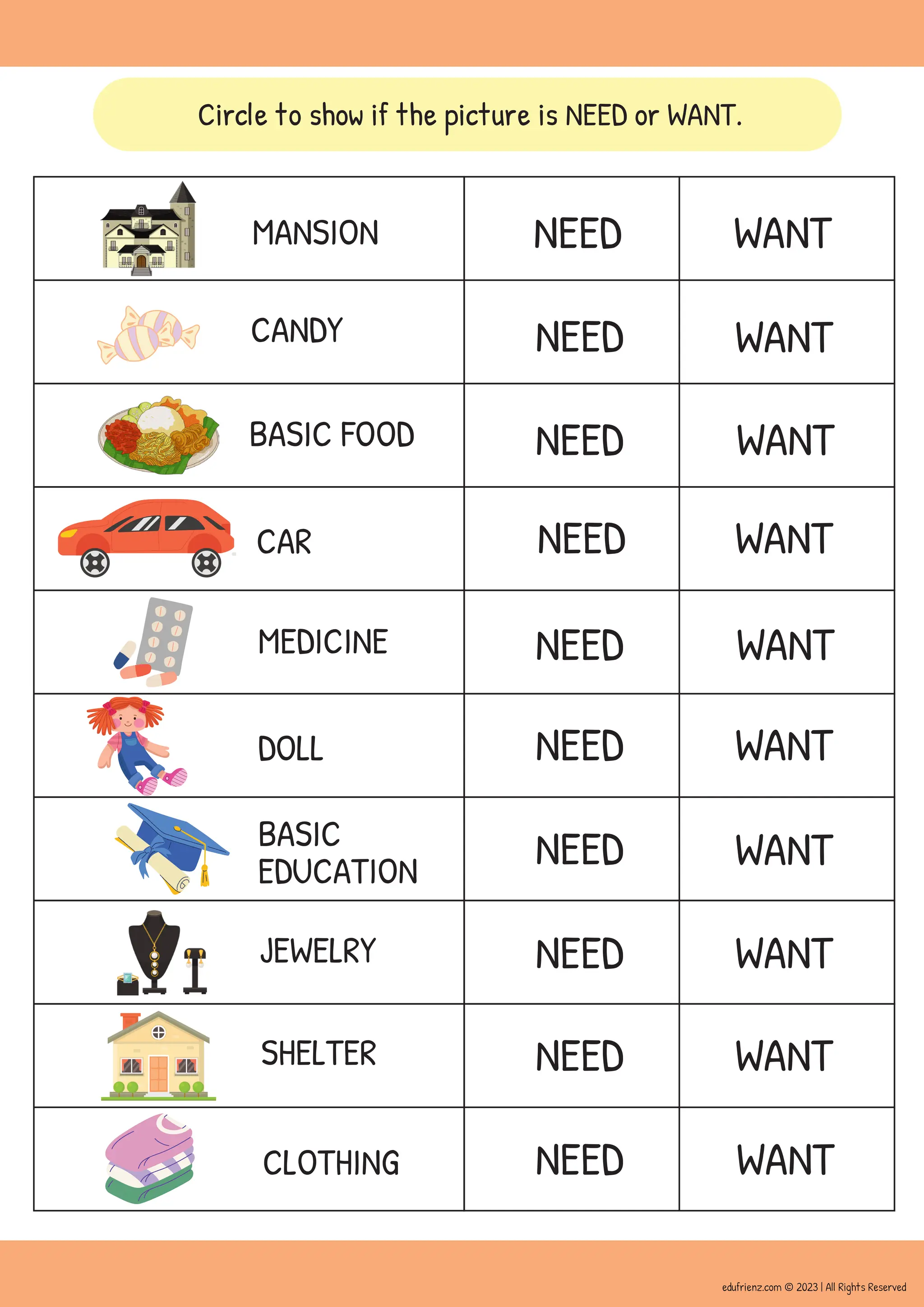 Circle to show if the picture is NEED or WANT.
NEED
NEED
NEED
NEED
NEED
NEED
NEED
NEED
NEED
NEED
WANT
WANT
WANT
WANT
WANT
WANT
WANT
WANT
WANT
WANT
MANSION
CANDY
BASIC FOOD
CAR
MEDICINE
DOLL
BASIC
EDUCATION
JEWELRY
SHELTER
CLOTHING
edufrienz.com © 2023 | All Rights Reserved
 