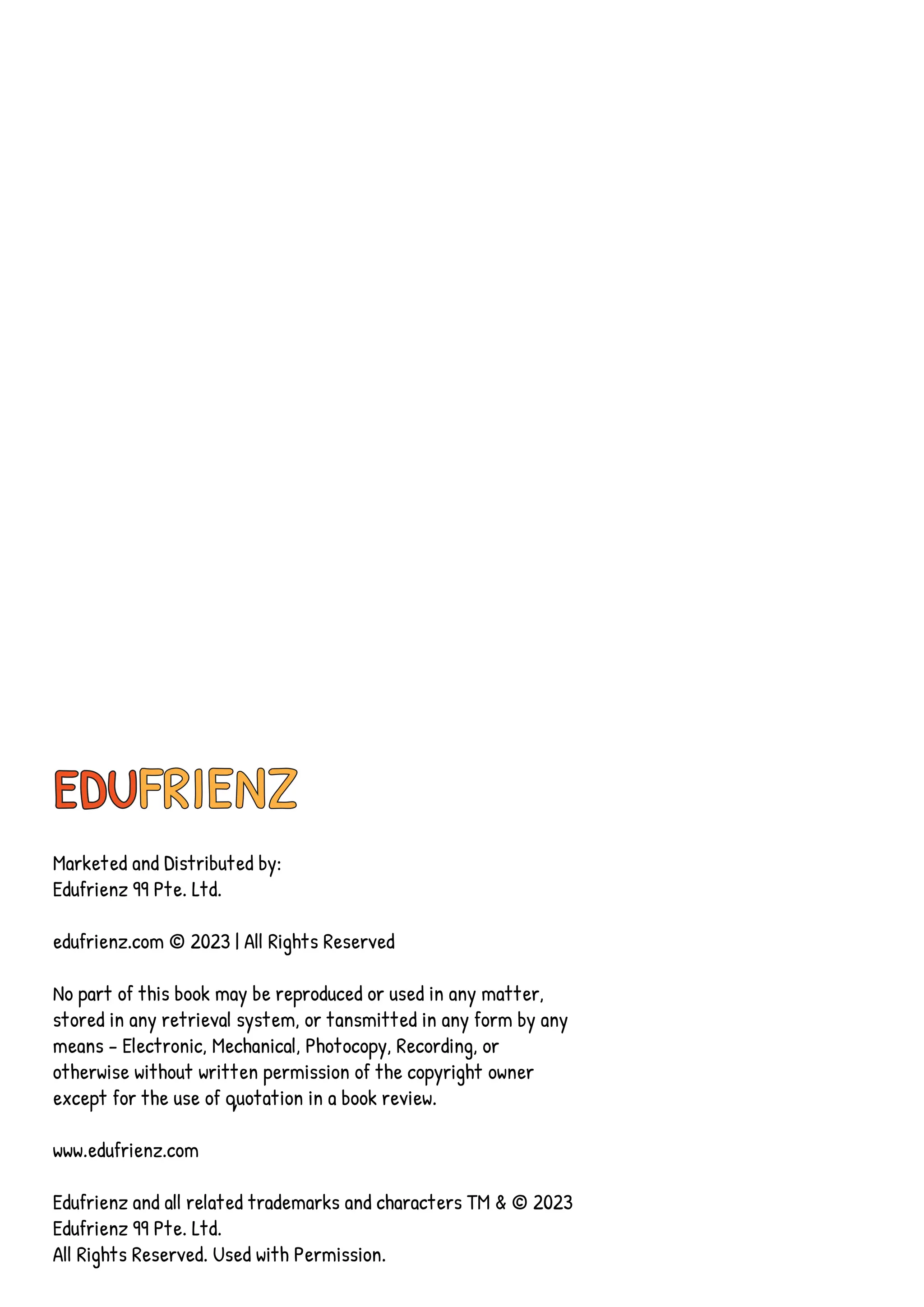 EDUFRIENZ
Marketed and Distributed by:
Edufrienz 99 Pte. Ltd.
edufrienz.com © 2023 | All Rights Reserved
No part of this book may be reproduced or used in any matter,
stored in any retrieval system, or tansmitted in any form by any
means - Electronic, Mechanical, Photocopy, Recording, or
otherwise without written permission of the copyright owner
except for the use of quotation in a book review.
www.edufrienz.com
Edufrienz and all related trademarks and characters TM & © 2023
Edufrienz 99 Pte. Ltd.
All Rights Reserved. Used with Permission.
 