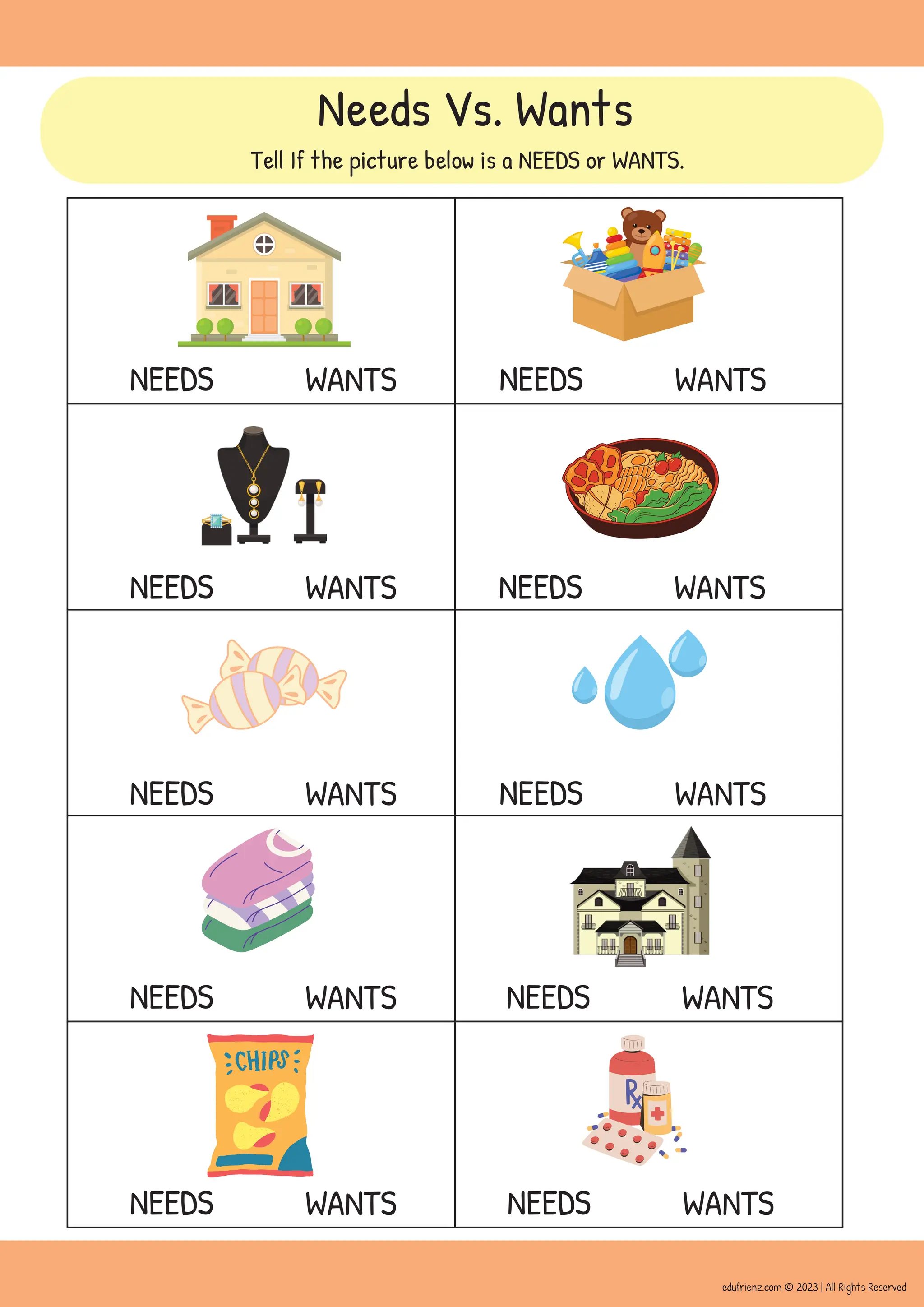 NEEDS WANTS
NEEDS WANTS
NEEDS WANTS
NEEDS WANTS
NEEDS WANTS NEEDS WANTS
NEEDS WANTS
NEEDS WANTS
NEEDS WANTS
NEEDS WANTS
Needs Vs. Wants
Tell If the picture below is a NEEDS or WANTS.
edufrienz.com © 2023 | All Rights Reserved
 