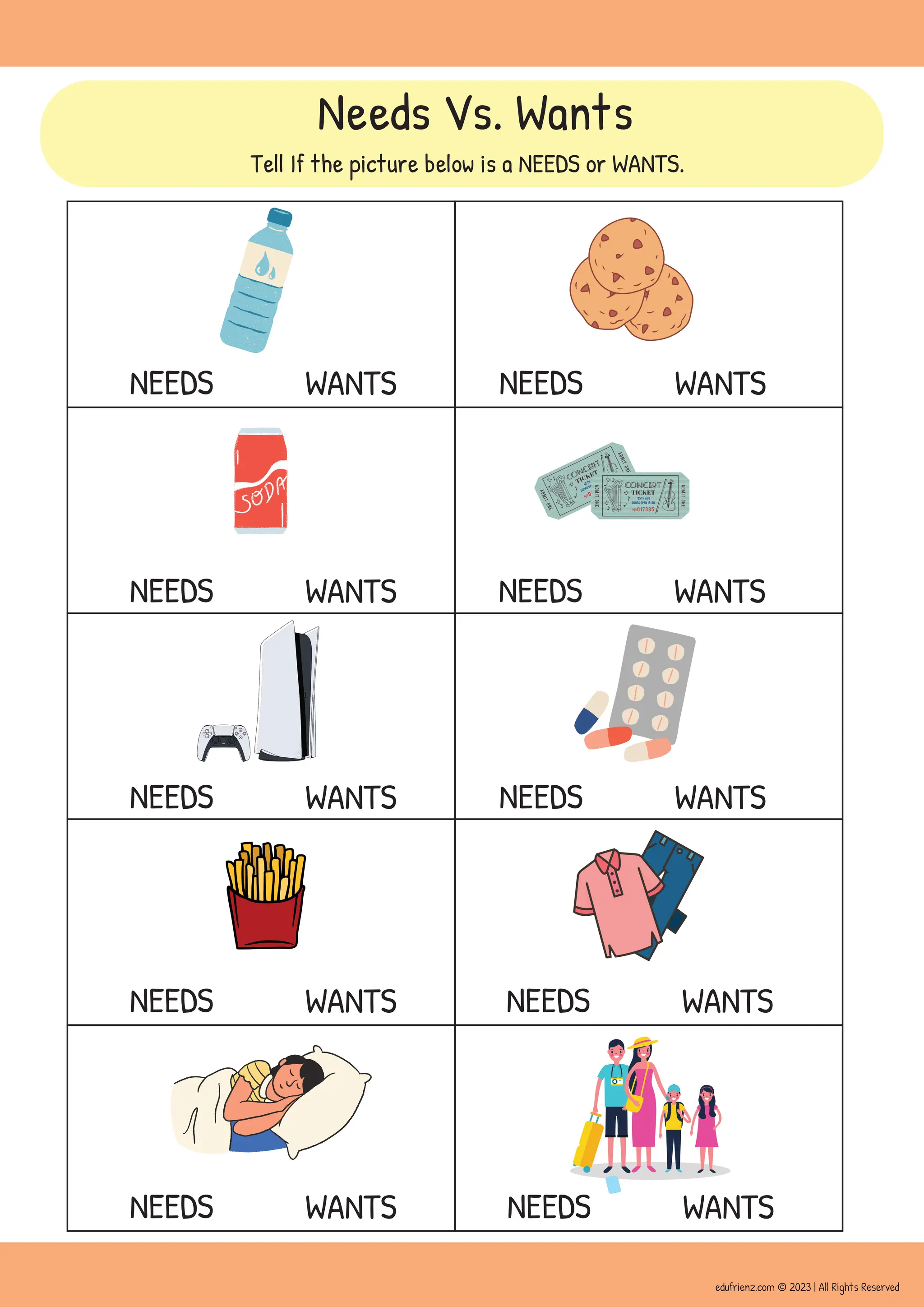 NEEDS WANTS
NEEDS WANTS
NEEDS WANTS
NEEDS WANTS
NEEDS WANTS NEEDS WANTS
NEEDS WANTS
NEEDS WANTS
NEEDS WANTS
NEEDS WANTS
Needs Vs. Wants
Tell If the picture below is a NEEDS or WANTS.
edufrienz.com © 2023 | All Rights Reserved
 