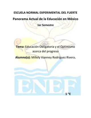 ESCUELA NORMAL EXPERIMENTAL DEL FUERTE
Panorama Actual de la Educación en México
                 1er Semestre




 Tema: Educación Obligatoria y el Optimismo
            acerca del progreso
 Alumno(a): Millely Vianney Rodríguez Rivera.




                                     1 “E
 