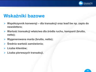 Wskaźniki bazowe
 Współczynnik konwersji – dla transakcji oraz lead’ów np. zapis do
newslettera;
 Wartość transakcji właściwa dla źródła ruchu, kampanii (brutto,
netto);
 Wygenerowana marża (brutto, netto);
 Średnia wartość zamówienia;
 Liczba klientów;
 Liczba pierwszych transakcji.
15
 