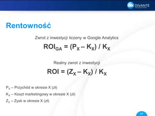 Rentowność
Zwrot z inwestycji liczony w Google Analytics
ROIGA = (PX – KX) / KX
Realny zwrot z inwestycji
ROI = (ZX – KX) / KX
PX – Przychód w okresie X (zł)
KX – Koszt marketingowy w okresie X (zł)
ZX – Zysk w okresie X (zł)
17
 