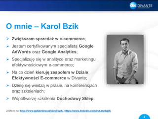 O mnie – Karol Bzik
 Zwiększam sprzedaż w e-commerce;
 Jestem certyfikowanym specjalistą Google
AdWords oraz Google Analytics;
 Specjalizuję się w analityce oraz marketingu
efektywnościowym e-commerce;
 Na co dzień kieruję zespołem w Dziale
Efektywności E-commerce w Divante;
 Dzielę się wiedzą w prasie, na konferencjach
oraz szkoleniach;
 Współtworzę szkolenia Dochodowy Sklep.
2
Jestem na: http://www.goldenline.pl/karol-bzik/, https://www.linkedin.com/in/karolbzik/
 