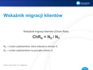 Wskaźnik migracji klientów
Wskaźnik migracji klientów (Churn Rate)
ChRN = NX / NY
NX – Liczba użytkowników, która odeszła w okresie X;
NY – Liczba użytkowników na początku okresu X.
21
Źródło: Churn Rate 101, RJMetrics
 
