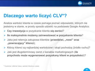 Dlaczego warto liczyć CLV*?
Analiza wartości klienta w czasie pomaga poznać odpowiedzi, których nie
jesteśmy w stanie, w prosty sposób udzielić na podstawie Google Analytics:
 Czy inwestycja w pozyskanie klienta się zwróci?
 Ile maksymalnie możemy zainwestować w pozyskanie klienta?
 Jaka jest retencja zakupowa klientów (prawdziwi, „nowi” oraz
„powracający” klienci);
 Którzy klienci są najbardziej wartościowi i skąd pochodzą (źródło ruchu)?
 Jaki jest długoterminowy zwrot z kanałów marketingowych (ile
przychodu może wygenerować pozyskany klient w przyszłości)?
26
* Customer Lifetime Value, wartość klienta w czasie
 