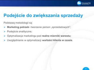 Podejście do zwiększania sprzedaży
Podstawą metodologii są:
 Marketing potrzeb i tworzenie person „sprzedażowych”;
 Podejście analityczne;
 Optymalizacja marketingu pod realne mierniki wzrostu;
 Uwzględnianie w optymalizacji wartości klienta w czasie.
3
 