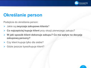 Określanie person
Podejście do określania person:
 Jakie są zwyczaje zakupowe klienta?
 Co najczęściej kupuje klient przy okazji pierwszego zakupu?
 W jaki sposób klient dokonuje zakupu? Co ma wpływ na decyzję
zakupową persony?
 Czy klient kupuje tylko dla siebie?
 Gdzie jeszcze bywa/kupuje klient?
7
 