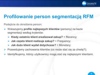 Profilowanie person segmentacją RFM
Podejście do określania person:
 Wskazujemy profile najlepszych klientów (persony) na bazie
segmentacji według kryteriów:
 Kiedy ostatnio klient zrealizował zakup? = Recency;
 Jak często klient realizuje zakup? = Frequency;
 Jak dużo klient wydał dotychczas? = Monetary;
 Przewidujemy zachowania klientów (co może stać się za chwilę?);
 Identyfikujemy, którzy użytkownicy mogą stać się najlepszymi klientami.
9
 