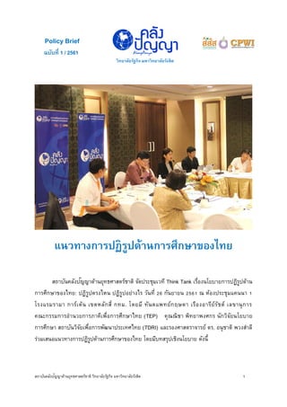 สถาบันคลังปัญญาด้านยุทธศาสตร์ชาติ วิทยาลัยรัฐกิจ มหาวิทยาลัยรังสิต 1
แนวทางการปฏิรูปด้านการศึกษาของไทย
สถาบันคลังปัญญาด้านยุทธศาสตร์ชาติ จัดประชุมเวที Think Tank เรื่องนโยบายการปฏิรูปด้าน
การศึกษาของไทย: ปฏิรูปตรงไหน ปฏิรูปอย่างไร วันที่ 26 กันยายน 2561 ณ ห้องประชุมแคนนา 1
โรงแรมรามา การ์เด้น เขตหลักสี่ กทม. โดยมี ทันตแพทย์กฤษดา เรืองอารีย์รัชต์ เลขานุการ
คณะกรรมการอานวยการภาคีเพื่อการศึกษาไทย (TEP) คุณณิชา พิทยาพงศกร นักวิจัยนโยบาย
การศึกษา สถาบันวิจัยเพื่อการพัฒนาประเทศไทย (TDRI) และรองศาสตราจารย์ ดร. อนุชาติ พวงสาลี
ร่วมเสนอแนวทางการปฏิรูปด้านการศึกษาของไทย โดยมีบทสรุปเชิงนโยบาย ดังนี้
ฉบับที่ 1 / 2561
วิทยาลัยรัฐกิจ มหาวิทยาลัยรังสิต
Policy Brief
 