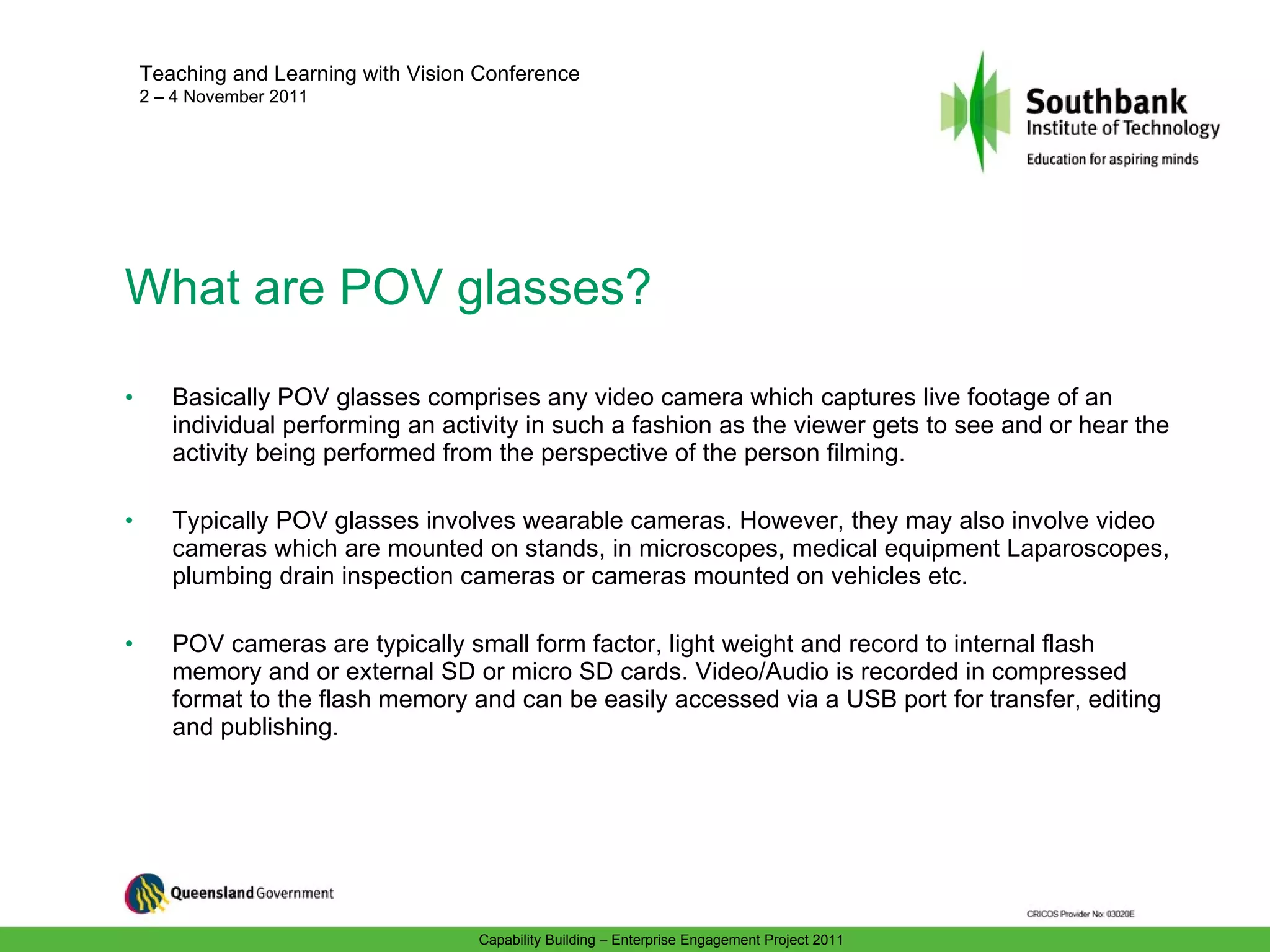 What are POV glasses? Basically POV glasses comprises any video camera which captures live footage of an individual performing an activity in such a fashion as the viewer gets to see and or hear the activity being performed from the perspective of the person filming. Typically POV glasses involves wearable cameras. However, they may also involve video cameras which are mounted on stands, in microscopes, medical equipment Laparoscopes, plumbing drain inspection cameras or cameras mounted on vehicles etc. POV cameras are typically small form factor, light weight and record to internal flash memory and or external SD or micro SD cards. Video/Audio is recorded in compressed format to the flash memory and can be easily accessed via a USB port for transfer, editing and publishing. 