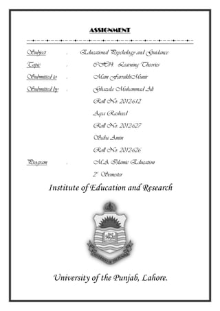 ASSIGNMENT
Subject : Educational Psychology and Guidance
Topic : CH#4. Learning Theories
Submitted to : Mam FarrukhMunir
Submitted by : Ghazala Muhammad Ali
Roll No. 2012-612
Aqsa Rasheed
Roll No. 2012-627
Saba Amin
Roll No. 2012-626
Program : M.A Islamic Education
2nd
Semester
Institute of Education and Research
University of the Punjab, Lahore.
 