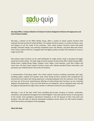 Edu-Quip Offers a Unique Collection of Canteen Furniture Designed to Enhance the Appearance and
Feel of School Facilities
Edu-Quip, a division of the Office Reality Group, offers a variety of school canteen furniture that
improves the look and feel of school facilities. The canteen furniture comes in a variety of colours, sizes,
and designs to suit the needs of the customers. Their school canteen furniture comes with great
strength, attractive design, easy cleaning competitive price, fast delivery, and good after-sale service.
Their school canteen furniture is designed with the highest quality corrosion free materials to ensure a
longer service life.
Edu-canteen Quip's furniture can be used individually for single session meals or grouped into bigger
setups for function dining. The wide range of school canteen furniture they offer includes Dining Tables,
Dining Chairs, Folding Dining Tables, Outdoor Lunch Tables, Lunch Benches, Lunch Box Trolleys and
many more. All their school canteen furniture comes with industry-standard factory warranties, and
purchases over £100.00 ship for free to the UK mainland.
A representative of Edu-Quip stated, “Our school canteen furniture combines practicality with style,
providing pupils, students and teachers with school dining furniture solutions that complement the
environment and makes their dining experience a relaxing breakaway from the classroom. Even though
we have one of the most comprehensive offerings of school dining room furniture, we are constantly
adding to this department. If you can’t find what you are looking for, call our realisation team, who will
be happy to help specify the right school canteen or refectory furniture for your dining space.”
Edu-Quip is one of the best online firms providing best-in-class furniture to schools, universities,
institutions, and academies throughout the United Kingdom. They have had the honour of serving some
of the world's most prestigious educational institutions in the UK because of their hard work and
devotion. They also offer an optional nationwide installation service where our fully trained installers
will fit the furniture and dispose of the packaging.
About Edu-Quip
 