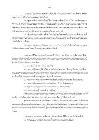 -๑๑-
(๑) กลุมนโยบายทางการศึกษา ไดแก สภานโยบายและพัฒนาการศึกษาแหงชาติ
คณะกรรมการพิทักษระบบคุณธรรมทางการศึกษา
(๒) กลุมปฏิบัติการทางการศึกษา ไดแก กระทรวงศึกษาธิการ สํานักงานปลัดกระทรวง
ศึกษาธิการ สํานักงานคณะกรรมการการศึกษาปฐมวัยและประถมศึกษา สํานักงานคณะกรรมการการ
มัธยมศึกษา สํานักงานการคณะกรรมการการอาชีวศึกษา สํานักงานคณะกรรมการการอุดมศึกษา และ
สํานักงานคณะกรรมการการศึกษานอกระบบและการศึกษาตามอัธยาศัย
(๓) กลุมสนับสนุนการจัดการศึกษา ไดแก สถาบันวิจัยและพัฒนาระบบการศึกษาแหงชาติ
สถาบันวิจัยและพัฒนาหลักสูตรการศึกษาแหงชาติ สถาบันครุศึกษาแหงชาติ และสํานักงานนวัตกรรมและ
เทคโนโลยีทางการศึกษา
(๔) กลุมตรวจสอบและรับรองมาตรฐานการศึกษา ไดแก สํานักงานรับรองมาตรฐาน
การศึกษาแหงชาติ และสํานักงานรับรองคุณวุฒิการศึกษาแหงชาติ
มาตรา ๓๕ ใหมีคณะกรรมการขึ้นคณะหนึ่ง เรียกวา “สภานโยบายและพัฒนาการศึกษา
แหงชาติ” เพื่อทําหนาที่ในการกําหนดนโยบายการศึกษา และดําเนินการอื่นตามที่กําหนดในพระราชบัญญัตินี้
จํานวนไมเกินยี่สิบหาคน ประกอบดวย
(๑) นายกรัฐมนตรี เปนประธานกรรมการ
(๒) กรรมการผูทรงคุณวุฒิดานวิทยาศาสตร ดานสังคมศาสตร ดานปฐมวัยและประถมศึกษา
ดานมัธยมศึกษาและเตรียมอุดมศึกษา ดานอาชีวศึกษา ดานอุดมศึกษา ดานการศึกษานอกระบบและการศึกษา
ตามอัธยาศัย ดานกฎหมาย และดานเศรษฐศาสตร จํานวนดานละสองคน
(๓) กรรมการผูแทนจากภาคเอกชนที่เกี่ยวของกับการคาและการลงทุน จํานวนสองคน
(๔) กรรมการผูแทนจากภาคประชาสังคมดานการศึกษา จํานวนสองคน
(๕) กรรมการผูแทนจากองคกรปกครองสวนทองถิ่น จํานวนหนึ่งคน
(๖) กรรมการผูแทนผูปกครอง จํานวนหนึ่งคน
ใหสํานักงานสภานโยบายและพัฒนาการศึกษาแหงชาติเปนนิติบุคคลและเปนอิสระ และให
เลขาธิการสภาเปนเลขานุการในคณะกรรมการสภานโยบายและพัฒนาการศึกษาแหงชาติ
คุณสมบัติ หลักเกณฑ วิธีการไดมา วาระการดํารงตําแหนง การพนจากตําแหนง
ของกรรมการผูทรงคุณวุฒิตาม (๒) และกรรมการผูแทนตาม (๓) (๔) (๕) และ (๖) และการดําเนินงานของ
คณะกรรมการตามวรรคหนึ่ง ใหเปนไปตามที่กฎหมายวาดวยสภานโยบายและพัฒนาการศึกษาแหงชาติ
กําหนด
มาตรา ๓๖ สภานโยบายและพัฒนาการศึกษาแหงชาติ ใหมีอํานาจหนาที่ ดังตอไปนี้
(๑) กําหนดนโยบายการศึกษาของชาติทั้งระบบทุกระดับและทุกประเภท
 