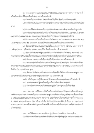 -๑๒-
(๒) ใหความเห็นชอบและตรวจสอบการจัดสรรงบประมาณรายจายประจําปในสวนที่
เกี่ยวกับการศึกษาใหสอดคลองกับนโยบายการศึกษาแหงชาติ
(๓) กําหนดนโยบายการศึกษา วิเคราะห และวิจัยที่เกี่ยวของกับการศึกษาทุกระดับ
(๔) พิจารณาขอเสนอแนะการจัดทําหลักสูตรการศึกษาสําหรับการศึกษาในระบบทุกระดับและ
สาขา
(๕) พิจารณาใหความเห็นชอบนโยบายการศึกษาพิเศษ และการศึกษาทางเลือกในทุกระดับ
(๖) พิจารณาใหความเห็นชอบในการแตงตั้งคณะกรรมการตามมาตรา ๓๘ มาตรา ๔๐ มาตรา
๔๔ มาตรา ๔๖ และมาตรา ๕๐ ตามกฎหมายวาดวยระเบียบบริหารราชการกระทรวงศึกษาธิการ
(๗) พิจารณาออกระเบียบเกี่ยวกับการแตงตั้งคณะกรรมการมาตรา ๕๑ มาตรา ๕๒ มาตรา
๕๓ มาตรา ๕๔ มาตรา ๕๕ และมาตรา ๕๖ และใหความเห็นชอบแตงตั้งคณะกรรมการดังกลาว
(๘) พิจารณาใหความเห็นชอบการแตงตั้งโยกยายขาราชการ พนักงาน และเจาหนาที่
ระดับสูงในกระทรวงศึกษาธิการและหนวยงานที่เกี่ยวของกับการจัดการศึกษาของชาติ
(๙) พิจารณากําหนดมาตรฐานวิชาชีพ และจรรยาบรรณของวิชาชีพครู คณาจารย และ
บุคลากรทางการศึกษา รวมทั้งกําหนดนโยบายการพัฒนาวิชาชีพครู ผูบริหารสถานศึกษาและผูบริหารการศึกษา
(๑๐) ติดตามตรวจสอบการดําเนินการใหเปนไปตามนโยบายการศึกษาของชาติ
(๑๑) พิจารณาอุทธรณกรณีการสั่งเพิกถอนใบอนุญาต การปดหลักสูตร การปดสถานศึกษา
หรือการงดรับนักเรียนของสถานศึกษาเอกชน สถานศึกษาซึ่งไมไดรับการรับรองมาตรฐาน และสถานศึกษาที่
ไมไดขอรับการประเมินมาตรฐาน
(๑๒) พิจารณาสั่งปดสถานศึกษาของสถานศึกษาซึ่งไมไดรับการรับรองมาตรฐาน และ
สถานศึกษาที่ไมไดขอรับการประเมินมาตรฐานตามมาตรา ๗๒ และมาตรา ๗๕
(๑๓) การกํากับดูแลการปฏิบัติงานของสํานักงานสภานโยบายและพัฒนาการศึกษาแหงชาติ
(๑๔) เสนอแนะตอคณะรัฐมนตรีและรัฐสภาในการจัดการศึกษาของชาติ
(๑๕) อํานาจอื่นตามที่กําหนดไวในพระราชบัญญัตินี้ และกฎหมายอื่นที่เกี่ยวของ
มาตรา ๓๗ กระทรวงมีอํานาจหนาที่เกี่ยวกับการสงเสริมและกํากับดูแลการจัดการศึกษาทุก
ระดับและทุกประเภท กําหนดนโยบาย แผน และมาตรฐานการศึกษา สนับสนุนทรัพยากรเพื่อการศึกษา
สงเสริมและประสานงานการศาสนา ศิลปะ วัฒนธรรม และการกีฬาเพื่อการศึกษา รวมทั้งการติดตาม
ตรวจสอบ และประเมินผลการจัดการศึกษาเทาที่ไมขัดหรือแยงกับองคกรที่มีหนาที่ในการตรวจสอบตาม
มาตรา ๕๕ และราชการอื่นตามที่มีกฎหมายกําหนดใหเปนอํานาจหนาที่ของกระทรวงหรือสวนราชการที่
สังกัดกระทรวง
มาตรา ๓๘ ใหมีคณะกรรมการการศึกษาปฐมวัยและประถมศึกษา ประกอบดวย
(๑) กรรมการสภานโยบายและพัฒนาการศึกษาแหงชาติผูทรงคุณวุฒิ เปนประธานกรรมการ
 