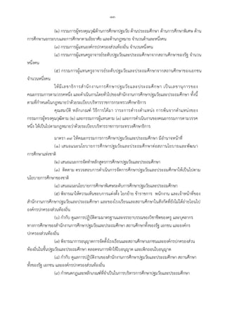 -๑๓-
(๒) กรรมการผูทรงคุณวุฒิดานการศึกษาปฐมวัย ดานประถมศึกษา ดานการศึกษาพิเศษ ดาน
การศึกษานอกระบบและการศึกษาตามอัธยาศัย และดานกฎหมาย จํานวนดานละหนึ่งคน
(๓) กรรมการผูแทนองคกรปกครองสวนทองถิ่น จํานวนหนึ่งคน
(๔) กรรมการผูแทนครูอาจารยระดับปฐมวัยและประถมศึกษาจากสถานศึกษาของรัฐ จํานวน
หนึ่งคน
(๕) กรรมการผูแทนครูอาจารยระดับปฐมวัยและประถมศึกษาจากสถานศึกษาของเอกชน
จํานวนหนึ่งคน
ใหมีเลขาธิการสํานักงานการศึกษาปฐมวัยและประถมศึกษา เปนเลขานุการของ
คณะกรรมการตามวรรคหนึ่ง และดําเนินงานโดยทั่วไปของสํานักงานการศึกษาปฐมวัยและประถมศึกษา ทั้งนี้
ตามที่กําหนดในกฎหมายวาดวยระเบียบบริหารราชการกระทรวงศึกษาธิการ
คุณสมบัติ หลักเกณฑ วิธีการไดมา วาระการดํารงตําแหนง การพนจากตําแหนงของ
กรรมการผูทรงคุณวุฒิตาม (๒) และกรรมการผูแทนตาม (๓) และการดําเนินงานของคณะกรรมการตามวรรค
หนึ่ง ใหเปนไปตามกฎหมายวาดวยระเบียบบริหารราชการกระทรวงศึกษาธิการ
มาตรา ๓๙ ใหคณะกรรมการการศึกษาปฐมวัยและประถมศึกษา มีอํานาจหนาที่
(๑) เสนอแนะนโยบายการศึกษาปฐมวัยและประถมศึกษาตอสภานโยบายและพัฒนา
การศึกษาแหงชาติ
(๒) เสนอแนะการจัดทําหลักสูตรการศึกษาปฐมวัยและประถมศึกษา
(๓) ติดตาม ตรวจสอบการดําเนินการจัดการศึกษาปฐมวัยและประถมศึกษาใหเปนไปตาม
นโยบายการศึกษาของชาติ
(๔) เสนอแนะนโยบายการศึกษาพิเศษระดับการศึกษาปฐมวัยและประถมศึกษา
(๕) พิจารณาใหความเห็นชอบการแตงตั้ง โยกยาย ขาราชการ พนักงาน และเจาหนาที่ของ
สํานักงานการศึกษาปฐมวัยและประถมศึกษา และของโรงเรียนและสถานศึกษาในสังกัดที่ยังไมไดถายโอนไป
องคกรปกครองสวนทองถิ่น
(๖) กํากับ ดูแลการปฏิบัติตามมาตรฐานและจรรยาบรรณของวิชาชีพของครู และบุคลากร
ทางการศึกษาของสํานักงานการศึกษาปฐมวัยและประถมศึกษา สถานศึกษาทั้งของรัฐ เอกชน และองคกร
ปกครองสวนทองถิ่น
(๗) พิจารณาการอนุญาตการจัดตั้งโรงเรียนและสถานศึกษาเอกชนและองคกรปกครองสวน
ทองถิ่นในขั้นปฐมวัยและประถมศึกษา ตลอดจนการพักใชใบอนุญาต และเพิกถอนใบอนุญาต
(๘) กํากับ ดูแลการปฏิบัติงานของสํานักงานการศึกษาปฐมวัยและประถมศึกษา สถานศึกษา
ทั้งของรัฐ เอกชน และองคกรปกครองสวนทองถิ่น
(๙) กําหนดกฎและหลักเกณฑที่จําเปนในการบริหารการศึกษาปฐมวัยและประถมศึกษา
 