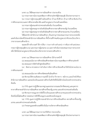 -๑๔-
มาตรา ๔๐ ใหมีคณะกรรมการการมัธยมศึกษา ประกอบดวย
(๑) กรรมการสภานโยบายและพัฒนาการศึกษาแหงชาติผูทรงคุณวุฒิ เปนประธานกรรมการ
(๒) กรรมการผูทรงคุณวุฒิดานมัธยมศึกษา ดานอาชีวศึกษา ดานการศึกษาพิเศษ ดาน
การศึกษานอกระบบและการศึกษาตามอัธยาศัย และดานกฎหมาย จํานวนดานละหนึ่งคน
(๓) กรรมการผูแทนองคกรปกครองสวนทองถิ่น จํานวนหนึ่งคน
(๔) กรรมการผูแทนครูอาจารยระดับมัธยมศึกษาจากสถานศึกษาของรัฐ จํานวนหนึ่งคน
(๕) กรรมการผูแทนครูอาจารยระดับมัธยมศึกษาจากสถานศึกษาของเอกชน จํานวนหนึ่งคน
ใหมีเลขาธิการสํานักงานการมัธยมศึกษา เปนเลขานุการของคณะกรรมการตามวรรคหนึ่ง
และดําเนินงานโดยทั่วไปของสํานักงานการมัธยมศึกษา ทั้งนี้ ตามที่กําหนดในกฎหมายวาดวยระเบียบบริหาร
ราชการกระทรวงศึกษาธิการ
คุณสมบัติ หลักเกณฑ วิธีการไดมา วาระการดํารงตําแหนง การพนจากตําแหนงของ
กรรมการผูทรงคุณวุฒิตาม (๒) และกรรมการผูแทนตาม (๓) และการดําเนินงานของคณะกรรมการตามวรรค
หนึ่ง ใหเปนไปตามกฎหมายวาดวยระเบียบบริหารราชการกระทรวงศึกษาธิการ
มาตรา ๔๑ ใหคณะกรรมการการมัธยมศึกษา มีอํานาจหนาที่
(๑) เสนอแนะนโยบายการศึกษามัธยมศึกษาตอสภานโยบายและพัฒนาการศึกษาแหงชาติ
(๒) เสนอแนะการจัดทําหลักสูตรมัธยมศึกษา
(๓) ติดตาม ตรวจสอบการดําเนินการจัดการศึกษามัธยมศึกษาใหเปนไปตามนโยบาย
การศึกษาของชาติ
(๔) เสนอแนะนโยบายการศึกษาพิเศษระดับมัธยมศึกษา
(๕) พิจารณาใหความเห็นชอบการแตงตั้ง โยกยาย ขาราชการ พนักงาน และเจาหนาที่ของ
สํานักงานการมัธยมศึกษา และของโรงเรียนและสถานศึกษาในสังกัดที่ยังไมไดถายโอนไปองคกรปกครองสวน
ทองถิ่น
(๖) กํากับ ดูแลการปฏิบัติตามมาตรฐานและจรรยาบรรณของวิชาชีพของครู และบุคลากร
ทางการศึกษาของสํานักงานการมัธยมศึกษา สถานศึกษาทั้งของรัฐ เอกชน และองคกรปกครองสวนทองถิ่น
(๗) พิจารณาการอนุญาตการจัดตั้งโรงเรียนและสถานศึกษาเอกชนและองคกรปกครองสวน
ทองถิ่นในขั้นมัธยมศึกษา ตลอดจนการพักใชใบอนุญาต และเพิกถอนใบอนุญาต
(๘) กํากับ ดูแลการปฏิบัติงานของสํานักงานการศึกษามัธยมศึกษา สถานศึกษาทั้งของรัฐ
เอกชน และองคกรปกครองสวนทองถิ่น
(๙) กําหนดกฎและหลักเกณฑที่จําเปนในการบริหารการศึกษามัธยมศึกษา
มาตรา ๔๒ ใหมีคณะกรรมการการอาชีวศึกษา ประกอบดวย
(๑) กรรมการสภานโยบายและพัฒนาการศึกษาแหงชาติผูทรงคุณวุฒิ เปนประธานกรรมการ
 