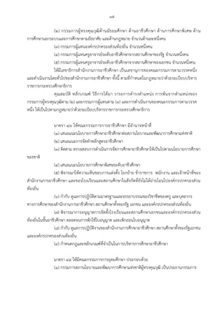 -๑๕-
(๒) กรรมการผูทรงคุณวุฒิดานมัธยมศึกษา ดานอาชีวศึกษา ดานการศึกษาพิเศษ ดาน
การศึกษานอกระบบและการศึกษาตามอัธยาศัย และดานกฎหมาย จํานวนดานละหนึ่งคน
(๓) กรรมการผูแทนองคกรปกครองสวนทองถิ่น จํานวนหนึ่งคน
(๔) กรรมการผูแทนครูอาจารยระดับอาชีวศึกษาจากสถานศึกษาของรัฐ จํานวนหนึ่งคน
(๕) กรรมการผูแทนครูอาจารยระดับอาชีวศึกษาจากสถานศึกษาของเอกชน จํานวนหนึ่งคน
ใหมีเลขาธิการสํานักงานการอาชีวศึกษา เปนเลขานุการของคณะกรรมการตามวรรคหนึ่ง
และดําเนินงานโดยทั่วไปของสํานักงานการอาชีวศึกษา ทั้งนี้ ตามที่กําหนดในกฎหมายวาดวยระเบียบบริหาร
ราชการกระทรวงศึกษาธิการ
คุณสมบัติ หลักเกณฑ วิธีการไดมา วาระการดํารงตําแหนง การพนจากตําแหนงของ
กรรมการผูทรงคุณวุฒิตาม (๒) และกรรมการผูแทนตาม (๓) และการดําเนินงานของคณะกรรมการตามวรรค
หนึ่ง ใหเปนไปตามกฎหมายวาดวยระเบียบบริหารราชการกระทรวงศึกษาธิการ
มาตรา ๔๓ ใหคณะกรรมการการอาชีวศึกษา มีอํานาจหนาที่
(๑) เสนอแนะนโยบายการศึกษาอาชีวศึกษาตอสภานโยบายและพัฒนาการศึกษาแหงชาติ
(๒) เสนอแนะการจัดทําหลักสูตรอาชีวศึกษา
(๓) ติดตาม ตรวจสอบการดําเนินการจัดการศึกษาอาชีวศึกษาใหเปนไปตามนโยบายการศึกษา
ของชาติ
(๔) เสนอแนะนโยบายการศึกษาพิเศษระดับอาชีวศึกษา
(๕) พิจารณาใหความเห็นชอบการแตงตั้ง โยกยาย ขาราชการ พนักงาน และเจาหนาที่ของ
สํานักงานการอาชีวศึกษา และของโรงเรียนและสถานศึกษาในสังกัดที่ยังไมไดถายโอนไปองคกรปกครองสวน
ทองถิ่น
(๖) กํากับ ดูแลการปฏิบัติตามมาตรฐานและจรรยาบรรณของวิชาชีพของครู และบุคลากร
ทางการศึกษาของสํานักงานการอาชีวศึกษา สถานศึกษาทั้งของรัฐ เอกชน และองคกรปกครองสวนทองถิ่น
(๗) พิจารณาการอนุญาตการจัดตั้งโรงเรียนและสถานศึกษาเอกชนและองคกรปกครองสวน
ทองถิ่นในขั้นอาชีวศึกษา ตลอดจนการพักใชใบอนุญาต และเพิกถอนใบอนุญาต
(๘) กํากับ ดูแลการปฏิบัติงานของสํานักงานการศึกษาอาชีวศึกษา สถานศึกษาทั้งของรัฐเอกชน
และองคกรปกครองสวนทองถิ่น
(๙) กําหนดกฎและหลักเกณฑที่จําเปนในการบริหารการศึกษาอาชีวศึกษา
มาตรา ๔๔ ใหมีคณะกรรมการการอุดมศึกษา ประกอบดวย
(๑) กรรมการสภานโยบายและพัฒนาการศึกษาแหงชาติผูทรงคุณวุฒิ เปนประธานกรรมการ
 