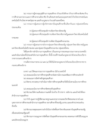 -๑๖-
(๒) กรรมการผูทรงคุณวุฒิดานการอุดมศึกษา ดานอาชีวศึกษา ดานการศึกษาพิเศษ ดาน
การศึกษานอกระบบและการศึกษาตามอัธยาศัย ดานสังคมศาสตรและมนุษยศาสตร ดานวิทยาศาสตรและ
เทคโนโลยี ดานวิทยาศาสตรสุขภาพ และดานกฎหมาย จํานวนดานละหนึ่งคน
(๓) กรรมการผูแทนจากผูบริหารสถาบันอุดมศึกษาซึ่งเลือกกันเอง กลุมละหนึ่งคน
ประกอบดวย
(ก) ผูแทนจากที่ประชุมอธิการบดีมหาวิทยาลัยของรัฐ
(ข) ผูแทนจากที่ประชุมอธิการบดีมหาวิทยาลัยราชภัฏและมหาวิทยาลัยเทคโนโลยี
ราชมงคล
(ค) ผูแทนจากที่ประชุมอธิการบดีสถาบันอุดมศึกษาเอกชน
(๔) กรรมการผูแทนอาจารยจากกลุมมหาวิทยาลัยของรัฐ กลุมมหาวิทยาลัยราชภัฏและ
มหาวิทยาลัยเทคโนโลยีราชมงคล และกลุมสถาบันอุดมศึกษาเอกชน กลุมละหนึ่งคน
ใหมีเลขาธิการสํานักงานการอุดมศึกษา เปนเลขานุการของคณะกรรมการตามวรรคหนึ่ง
และดําเนินงานโดยทั่วไปของสํานักงานการอุดมศึกษา ทั้งนี้ ตามที่กําหนดในกฎหมายวาดวยระเบียบบริหาร
ราชการกระทรวงศึกษาธิการ
การเลือกกรรมการตาม (๓) และ (๔) ใหเปนไปตามกฎหมายวาดวยระเบียบบริหารราชการ
กระทรวงศึกษาธิการ
มาตรา ๔๕ ใหคณะกรรมการการอุดมศึกษา มีอํานาจหนาที่
(๑) เสนอแนะนโยบายการศึกษาอุดมศึกษาตอสภานโยบายและพัฒนาการศึกษาแหงชาติ
(๒) เสนอแนะการจัดทําหลักสูตรอุดมศึกษา
(๓) ติดตาม ตรวจสอบการดําเนินการจัดการศึกษาอุดมศึกษาใหเปนไปตามนโยบายการศึกษา
ของชาติ
(๔) เสนอแนะนโยบายการศึกษาพิเศษระดับอุดมศึกษา
(๕) พิจารณาใหความเห็นชอบการแตงตั้ง โยกยาย ขาราชการ พนักงาน และเจาหนาที่ของ
สํานักงานการอุดมศึกษา
(๖) กํากับ ดูแลการปฏิบัติตามมาตรฐานและจรรยาบรรณของวิชาชีพของคณาจารย และ
บุคลากรทางการศึกษาของสํานักงานการอุดมศึกษา สถานศึกษาทั้งของรัฐ เอกชน และองคกรปกครองสวน
ทองถิ่น
(๗) พิจารณาเหตุผลและความจําเปนในการจัดตั้งมหาวิทยาลัยและสถาบันอุดมศึกษาของรัฐ
เพื่อเสนอตอคณะรัฐมนตรี
(๘) พิจารณาการอนุญาตการจัดตั้งสถาบันอุดมศึกษาของเอกชน ตลอดจนการพักใชใบอนุญาต
และเพิกถอนใบอนุญาต
 