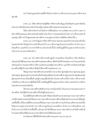 -๑๘-
(๗) กําหนดกฎและหลักเกณฑที่จําเปนในการบริหารการศึกษานอกระบบและการศึกษาตาม
อัธยาศัย
มาตรา ๔๘ ใหสถานศึกษาของรัฐที่จัดการศึกษาระดับปริญญาเปนนิติบุคคล และอาจจัดเปน
สวนราชการหรือเปนหนวยงานในกํากับของรัฐ ยกเวนสถานศึกษาเฉพาะทางตามมาตรา ๒๕
ใหสถานศึกษาดังกลาวดําเนินกิจการไดโดยอิสระ สามารถพัฒนาระบบบริหาร และการ
จัดการที่เปนของตนเอง มีความคลองตัว มีเสรีภาพทางวิชาการ โดยสอดคลองกับนโยบายการศึกษาแหงขาติ
และอยูภายใตการกํากับดูแลของสภาสถานศึกษา ตามกฎหมายวาดวยการจัดตั้งสถานศึกษานั้น ๆ
มาตรา ๔๙ การกํากับดูแลการจัดการศึกษาของภาคเอกชน และองคกรปกครองสวนทองถิ่น
ในแตละจังหวัด ใหอยูในอํานาจหนาที่ของสํานักงานการศึกษาปฐมวัยและประถมศึกษา สํานักงานการ
มัธยมศึกษา และสํานักงานการอาชีวศึกษา แลวแตกรณี ทั้งนี้ ตามที่บัญญัติไวในกฎหมายวาดวยระเบียบ
บริหารราชการกระทรวงศึกษาธิการ
มาตรา ๕๐ ในการจัดการศึกษาระดับปฐมวัย ประถมศึกษา มัธยมศึกษา หรืออาชีวศึกษา
แลวแตกรณี ใหมีคณะกรรมการสถานศึกษาแตละสถานศึกษา เพื่อทําหนาที่กําหนดนโยบายกํากับและสงเสริม
สนับสนุนกิจการของสถานศึกษา ใหความเห็นชอบแผนพัฒนาสถานศึกษา และใหความเห็นชอบหลักสูตร
สถานศึกษาที่ผูบริหารสถานศึกษานั้นจัดทําขึ้นตามที่กําหนดในมาตรา ๖๗
ใหคณะกรรมการสถานศึกษาตามวรรคหนึ่ง ประกอบดวย ผูแทนผูปกครอง ผูแทนครู ผูแทน
องคกรชุมชน ผูแทนองคกรปกครองสวนทองถิ่น ผูแทนศิษยเกาของสถานศึกษา ผูแทนพระภิกษุสงฆและหรือ
ผูแทนองคกรศาสนาอื่นในพื้นที่ และผูทรงคุณวุฒิในทองถิ่น โดยสถานศึกษาที่มีการจัดการศึกษาระดับ
อาชีวศึกษาอาจมีกรรมการเพิ่มขึ้นได ทั้งนี้ ตามที่บัญญัติไวในกฎหมายวาดวยการจัดการและบริหารการศึกษา
ขององคกรปกครองสวนทองถิ่น
ใหกรรมการสถานศึกษาคัดเลือกกรรมการคนใดคนหนึ่ง เปนเลขานุการของคณะกรรมการ
สถานศึกษา โดยใหผูบริหารสถานศึกษานั้นเปนผูชวยเลขานุการ
ในกรณีที่เปนสถานศึกษาขนาดเล็ก ซึ่งไมอาจมีองคประกอบของคณะกรรมการสถานศึกษา
ตามที่กําหนดในวรรคสองได ใหคณะกรรมการสถานศึกษาของสถานศึกษานั้นมีองคประกอบตามเทาที่มีอยูใน
เขตพื้นที่นั้น หรือในกรณีที่มีความประสงคใชคณะกรรมการสถานศึกษารวมกันกับสถานศึกษาขนาดเล็กอื่น
ใหหนวยงานภูมิภาคของสํานักงานการศึกษาปฐมวัยและประถมศึกษา สํานักงานการมัธยมศึกษา และ
สํานักงานการอาชีวศึกษาในพื้นที่นั้น แลวแตกรณี จัดใหมีคณะกรรมการสถานศึกษารวมกันได แตตองมี
จํานวนสถานศึกษาที่มีคณะกรรมการสถานศึกษารวมกันไดไมเกินสามแหง
ความในมาตรานี้ไมใชบังคับแกสถานศึกษาตามมาตรา ๒๑ (๑) และ (๓)
 